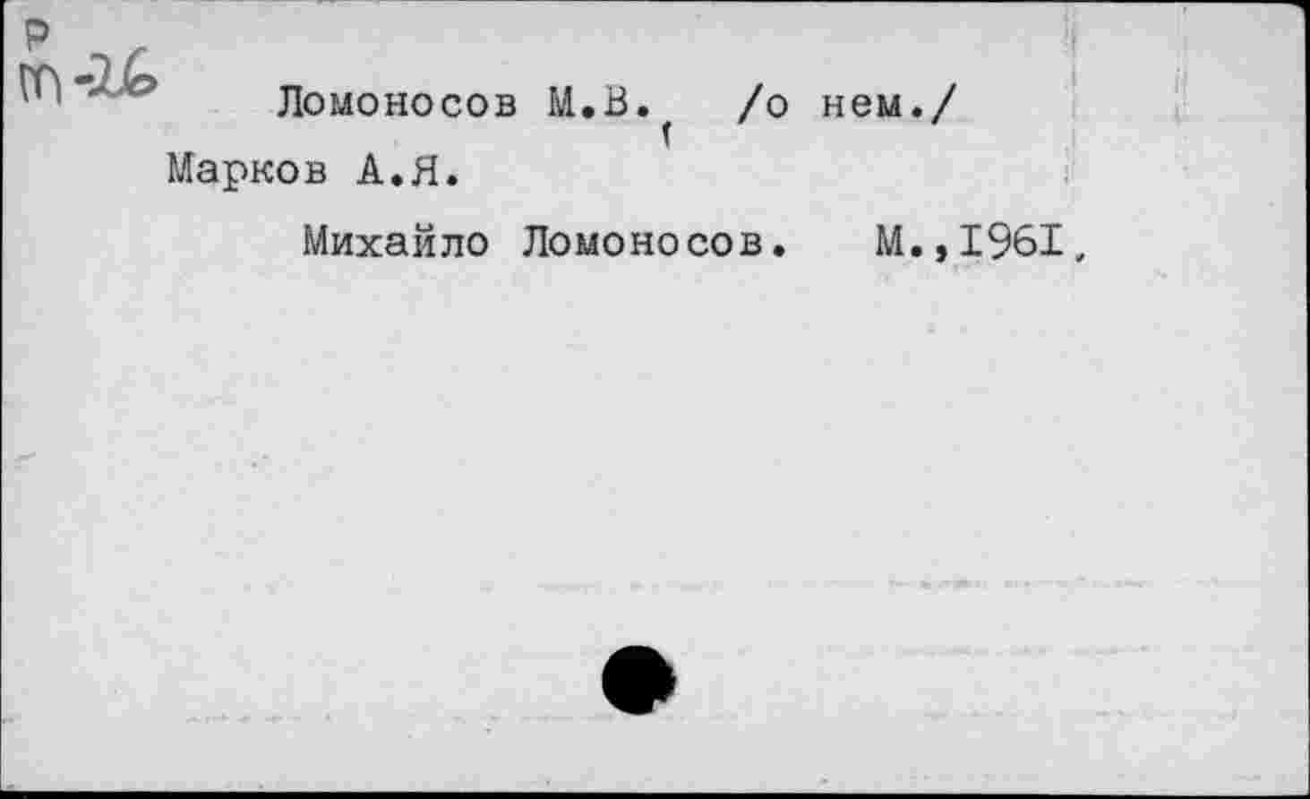 ﻿Ломоносов М.В. /о нем./
(
Марков А.Я.
Михайло Ломоносов. М.,1961,